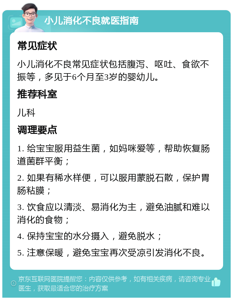 小儿消化不良就医指南 常见症状 小儿消化不良常见症状包括腹泻、呕吐、食欲不振等，多见于6个月至3岁的婴幼儿。 推荐科室 儿科 调理要点 1. 给宝宝服用益生菌，如妈咪爱等，帮助恢复肠道菌群平衡； 2. 如果有稀水样便，可以服用蒙脱石散，保护胃肠粘膜； 3. 饮食应以清淡、易消化为主，避免油腻和难以消化的食物； 4. 保持宝宝的水分摄入，避免脱水； 5. 注意保暖，避免宝宝再次受凉引发消化不良。