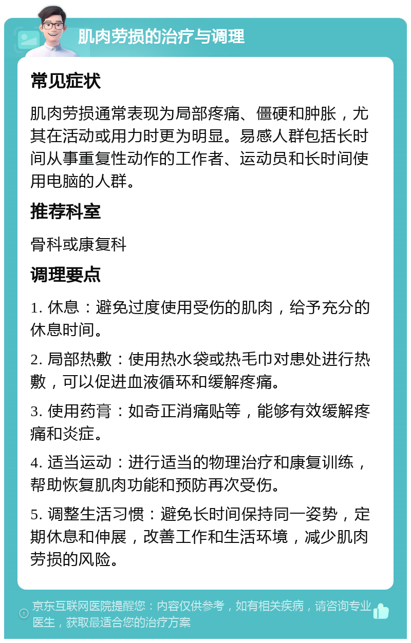 肌肉劳损的治疗与调理 常见症状 肌肉劳损通常表现为局部疼痛、僵硬和肿胀，尤其在活动或用力时更为明显。易感人群包括长时间从事重复性动作的工作者、运动员和长时间使用电脑的人群。 推荐科室 骨科或康复科 调理要点 1. 休息：避免过度使用受伤的肌肉，给予充分的休息时间。 2. 局部热敷：使用热水袋或热毛巾对患处进行热敷，可以促进血液循环和缓解疼痛。 3. 使用药膏：如奇正消痛贴等，能够有效缓解疼痛和炎症。 4. 适当运动：进行适当的物理治疗和康复训练，帮助恢复肌肉功能和预防再次受伤。 5. 调整生活习惯：避免长时间保持同一姿势，定期休息和伸展，改善工作和生活环境，减少肌肉劳损的风险。