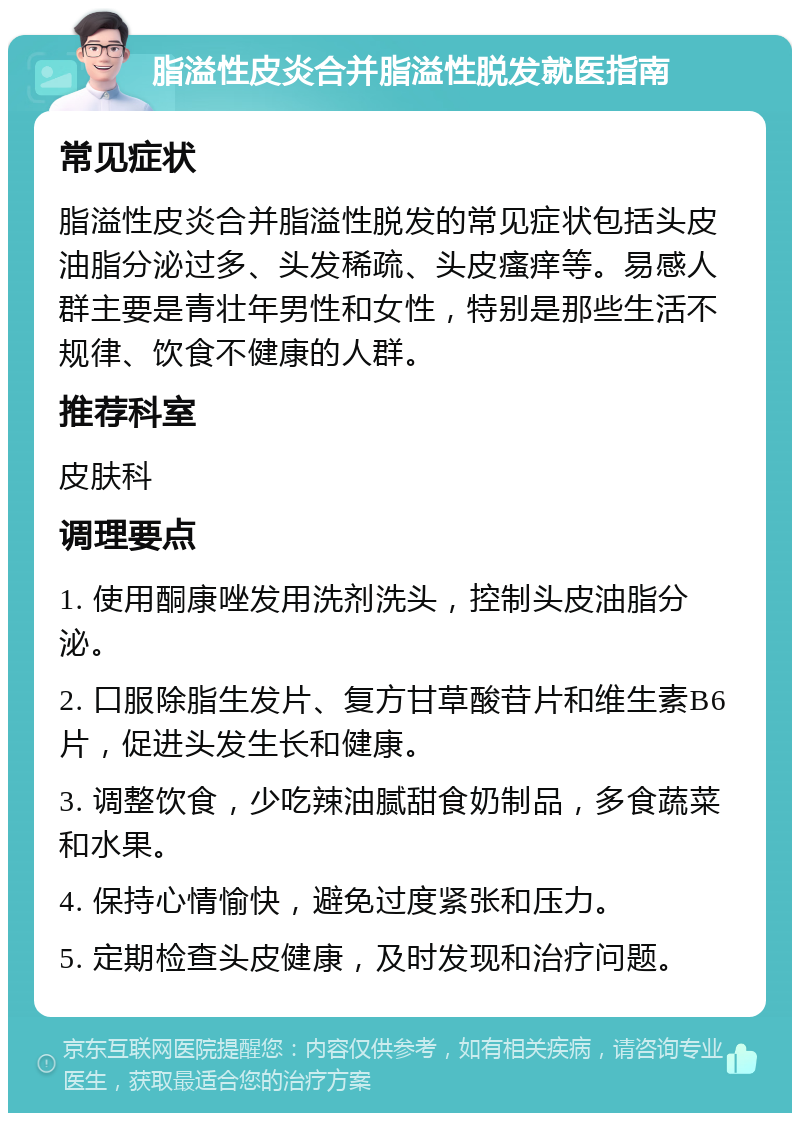 脂溢性皮炎合并脂溢性脱发就医指南 常见症状 脂溢性皮炎合并脂溢性脱发的常见症状包括头皮油脂分泌过多、头发稀疏、头皮瘙痒等。易感人群主要是青壮年男性和女性，特别是那些生活不规律、饮食不健康的人群。 推荐科室 皮肤科 调理要点 1. 使用酮康唑发用洗剂洗头，控制头皮油脂分泌。 2. 口服除脂生发片、复方甘草酸苷片和维生素B6片，促进头发生长和健康。 3. 调整饮食，少吃辣油腻甜食奶制品，多食蔬菜和水果。 4. 保持心情愉快，避免过度紧张和压力。 5. 定期检查头皮健康，及时发现和治疗问题。