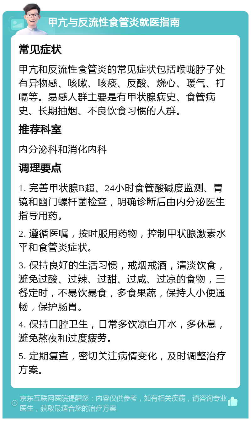 甲亢与反流性食管炎就医指南 常见症状 甲亢和反流性食管炎的常见症状包括喉咙脖子处有异物感、咳嗽、咳痰、反酸、烧心、嗳气、打嗝等。易感人群主要是有甲状腺病史、食管病史、长期抽烟、不良饮食习惯的人群。 推荐科室 内分泌科和消化内科 调理要点 1. 完善甲状腺B超、24小时食管酸碱度监测、胃镜和幽门螺杆菌检查，明确诊断后由内分泌医生指导用药。 2. 遵循医嘱，按时服用药物，控制甲状腺激素水平和食管炎症状。 3. 保持良好的生活习惯，戒烟戒酒，清淡饮食，避免过酸、过辣、过甜、过咸、过凉的食物，三餐定时，不暴饮暴食，多食果蔬，保持大小便通畅，保护肠胃。 4. 保持口腔卫生，日常多饮凉白开水，多休息，避免熬夜和过度疲劳。 5. 定期复查，密切关注病情变化，及时调整治疗方案。