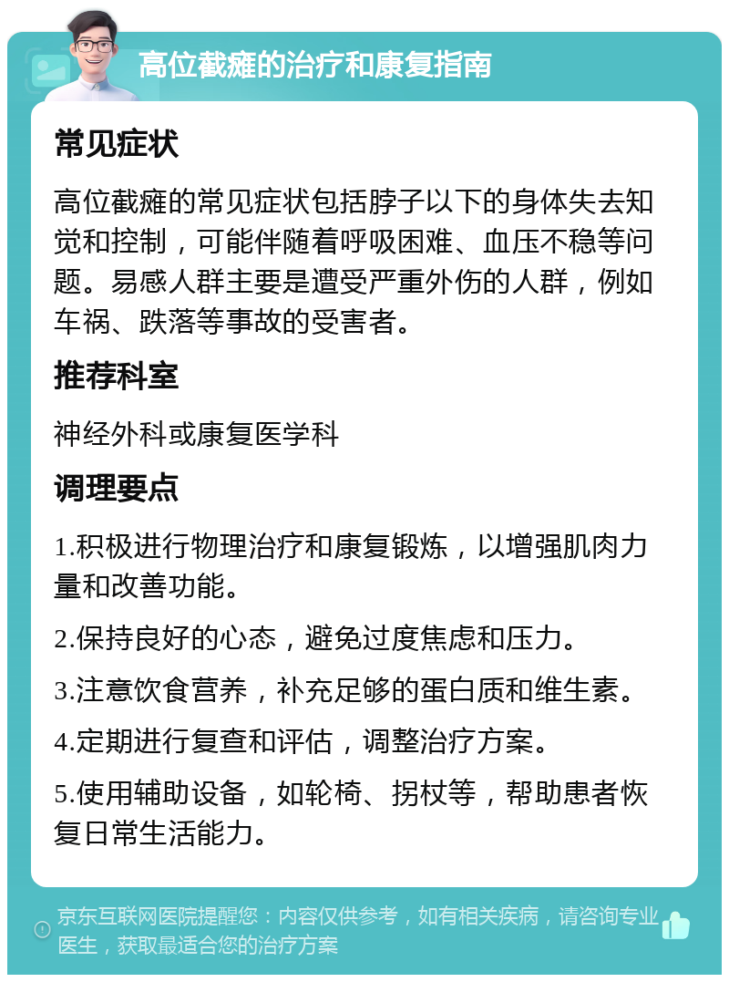 高位截瘫的治疗和康复指南 常见症状 高位截瘫的常见症状包括脖子以下的身体失去知觉和控制，可能伴随着呼吸困难、血压不稳等问题。易感人群主要是遭受严重外伤的人群，例如车祸、跌落等事故的受害者。 推荐科室 神经外科或康复医学科 调理要点 1.积极进行物理治疗和康复锻炼，以增强肌肉力量和改善功能。 2.保持良好的心态，避免过度焦虑和压力。 3.注意饮食营养，补充足够的蛋白质和维生素。 4.定期进行复查和评估，调整治疗方案。 5.使用辅助设备，如轮椅、拐杖等，帮助患者恢复日常生活能力。