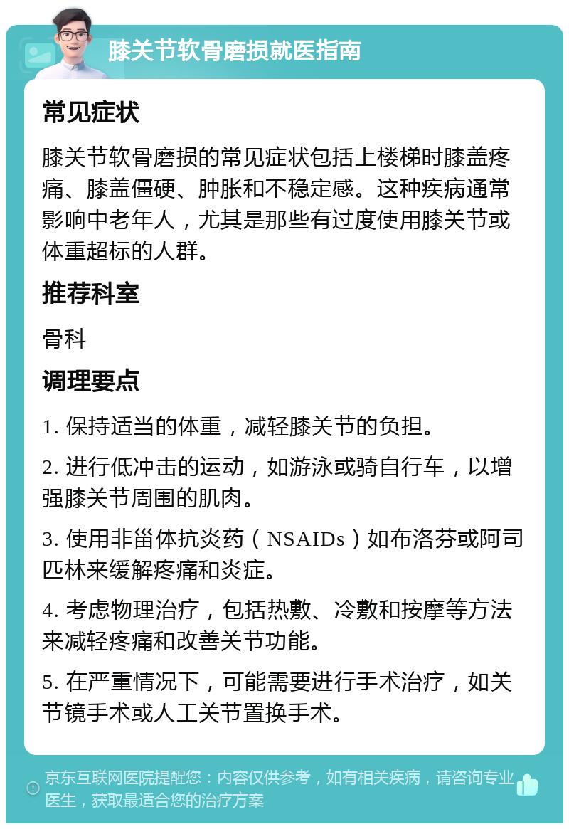 膝关节软骨磨损就医指南 常见症状 膝关节软骨磨损的常见症状包括上楼梯时膝盖疼痛、膝盖僵硬、肿胀和不稳定感。这种疾病通常影响中老年人，尤其是那些有过度使用膝关节或体重超标的人群。 推荐科室 骨科 调理要点 1. 保持适当的体重，减轻膝关节的负担。 2. 进行低冲击的运动，如游泳或骑自行车，以增强膝关节周围的肌肉。 3. 使用非甾体抗炎药（NSAIDs）如布洛芬或阿司匹林来缓解疼痛和炎症。 4. 考虑物理治疗，包括热敷、冷敷和按摩等方法来减轻疼痛和改善关节功能。 5. 在严重情况下，可能需要进行手术治疗，如关节镜手术或人工关节置换手术。