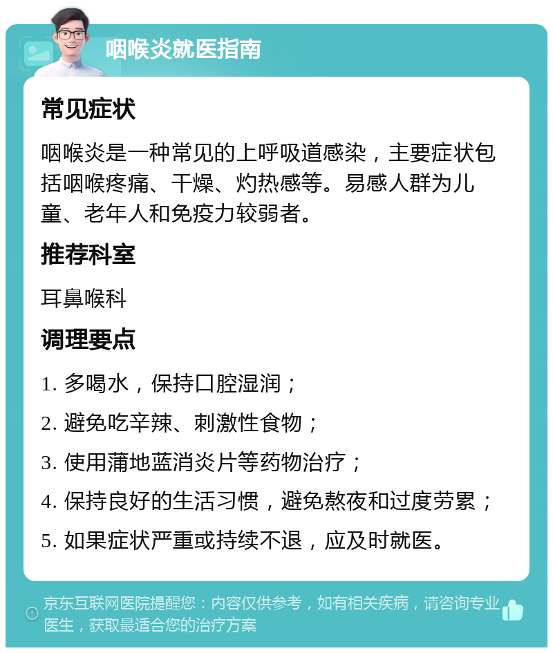 咽喉炎就医指南 常见症状 咽喉炎是一种常见的上呼吸道感染，主要症状包括咽喉疼痛、干燥、灼热感等。易感人群为儿童、老年人和免疫力较弱者。 推荐科室 耳鼻喉科 调理要点 1. 多喝水，保持口腔湿润； 2. 避免吃辛辣、刺激性食物； 3. 使用蒲地蓝消炎片等药物治疗； 4. 保持良好的生活习惯，避免熬夜和过度劳累； 5. 如果症状严重或持续不退，应及时就医。