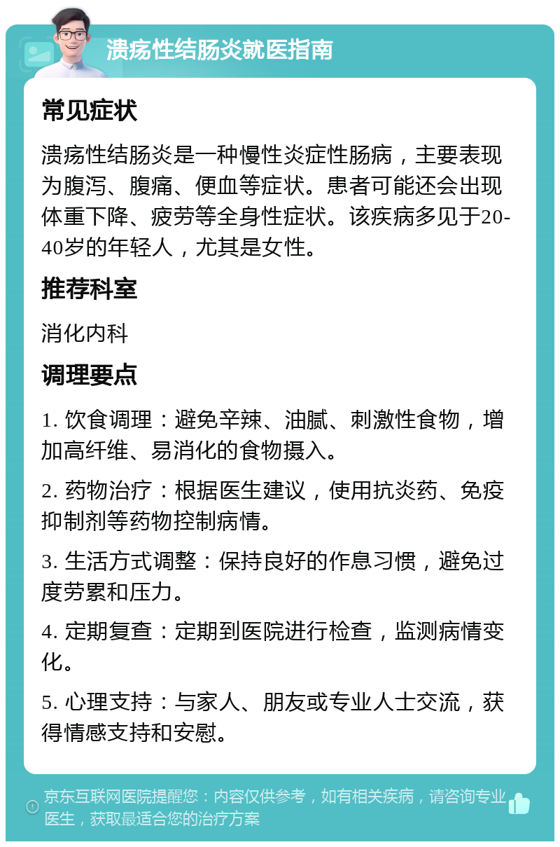 溃疡性结肠炎就医指南 常见症状 溃疡性结肠炎是一种慢性炎症性肠病，主要表现为腹泻、腹痛、便血等症状。患者可能还会出现体重下降、疲劳等全身性症状。该疾病多见于20-40岁的年轻人，尤其是女性。 推荐科室 消化内科 调理要点 1. 饮食调理：避免辛辣、油腻、刺激性食物，增加高纤维、易消化的食物摄入。 2. 药物治疗：根据医生建议，使用抗炎药、免疫抑制剂等药物控制病情。 3. 生活方式调整：保持良好的作息习惯，避免过度劳累和压力。 4. 定期复查：定期到医院进行检查，监测病情变化。 5. 心理支持：与家人、朋友或专业人士交流，获得情感支持和安慰。