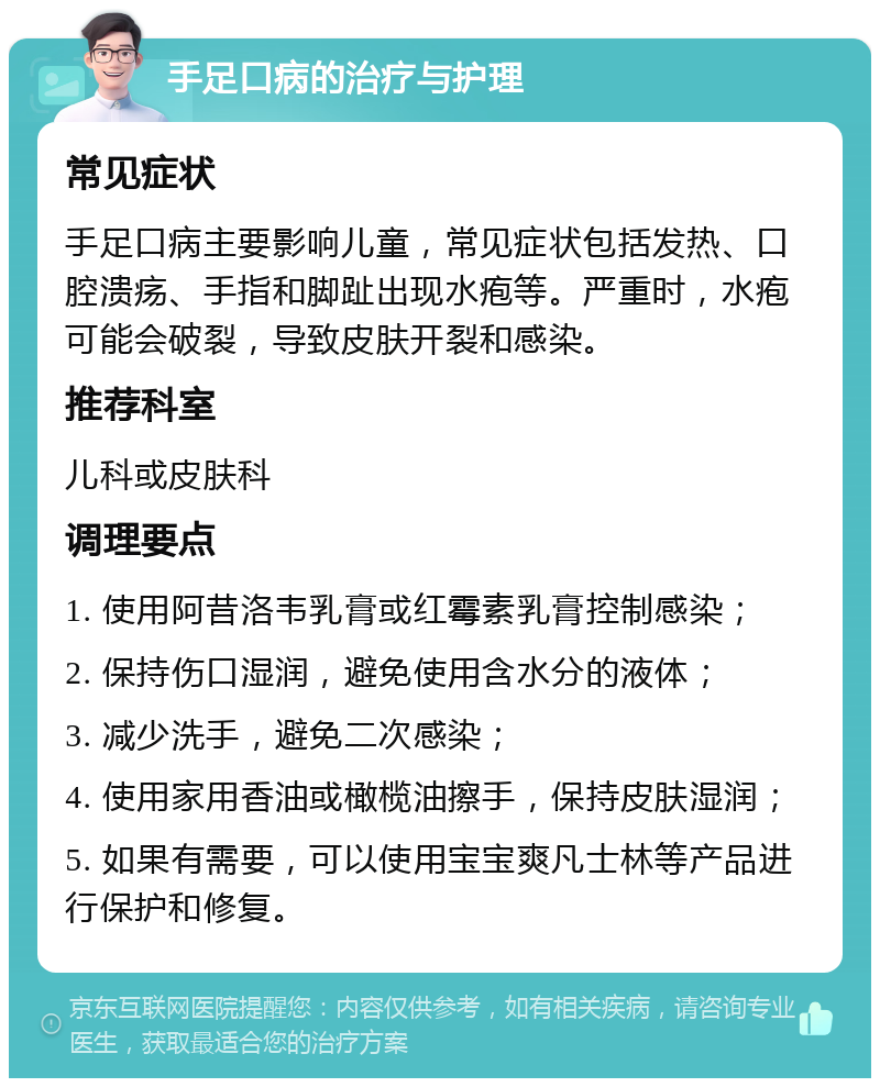 手足口病的治疗与护理 常见症状 手足口病主要影响儿童，常见症状包括发热、口腔溃疡、手指和脚趾出现水疱等。严重时，水疱可能会破裂，导致皮肤开裂和感染。 推荐科室 儿科或皮肤科 调理要点 1. 使用阿昔洛韦乳膏或红霉素乳膏控制感染； 2. 保持伤口湿润，避免使用含水分的液体； 3. 减少洗手，避免二次感染； 4. 使用家用香油或橄榄油擦手，保持皮肤湿润； 5. 如果有需要，可以使用宝宝爽凡士林等产品进行保护和修复。