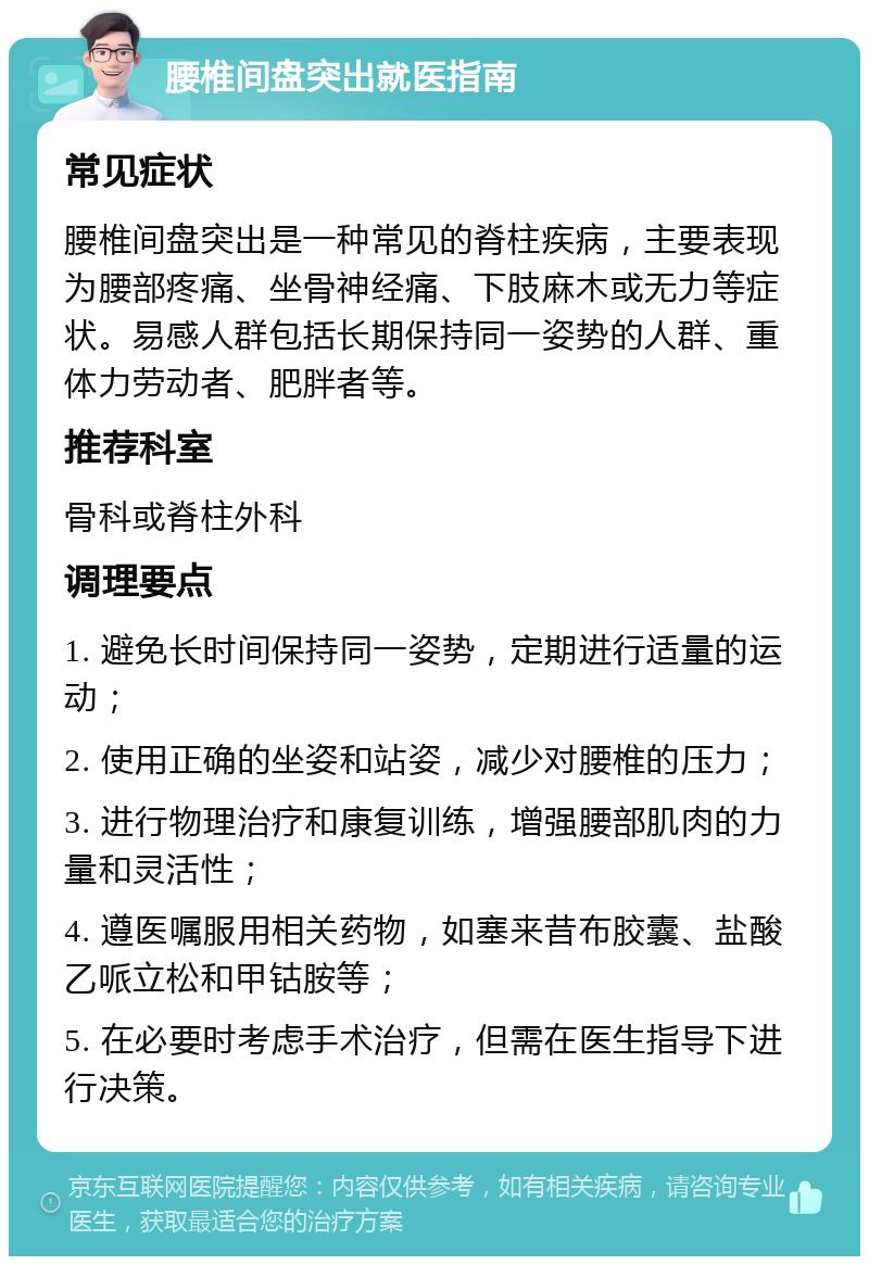 腰椎间盘突出就医指南 常见症状 腰椎间盘突出是一种常见的脊柱疾病，主要表现为腰部疼痛、坐骨神经痛、下肢麻木或无力等症状。易感人群包括长期保持同一姿势的人群、重体力劳动者、肥胖者等。 推荐科室 骨科或脊柱外科 调理要点 1. 避免长时间保持同一姿势，定期进行适量的运动； 2. 使用正确的坐姿和站姿，减少对腰椎的压力； 3. 进行物理治疗和康复训练，增强腰部肌肉的力量和灵活性； 4. 遵医嘱服用相关药物，如塞来昔布胶囊、盐酸乙哌立松和甲钴胺等； 5. 在必要时考虑手术治疗，但需在医生指导下进行决策。