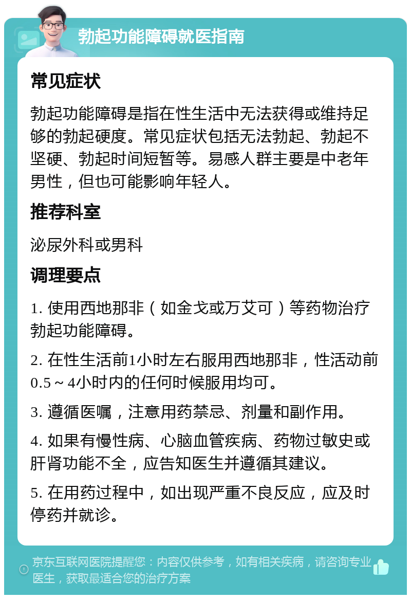 勃起功能障碍就医指南 常见症状 勃起功能障碍是指在性生活中无法获得或维持足够的勃起硬度。常见症状包括无法勃起、勃起不坚硬、勃起时间短暂等。易感人群主要是中老年男性，但也可能影响年轻人。 推荐科室 泌尿外科或男科 调理要点 1. 使用西地那非（如金戈或万艾可）等药物治疗勃起功能障碍。 2. 在性生活前1小时左右服用西地那非，性活动前0.5～4小时内的任何时候服用均可。 3. 遵循医嘱，注意用药禁忌、剂量和副作用。 4. 如果有慢性病、心脑血管疾病、药物过敏史或肝肾功能不全，应告知医生并遵循其建议。 5. 在用药过程中，如出现严重不良反应，应及时停药并就诊。