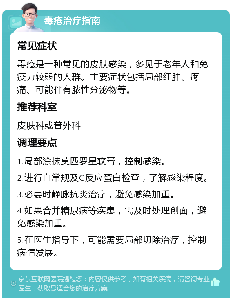 毒疮治疗指南 常见症状 毒疮是一种常见的皮肤感染，多见于老年人和免疫力较弱的人群。主要症状包括局部红肿、疼痛、可能伴有脓性分泌物等。 推荐科室 皮肤科或普外科 调理要点 1.局部涂抹莫匹罗星软膏，控制感染。 2.进行血常规及C反应蛋白检查，了解感染程度。 3.必要时静脉抗炎治疗，避免感染加重。 4.如果合并糖尿病等疾患，需及时处理创面，避免感染加重。 5.在医生指导下，可能需要局部切除治疗，控制病情发展。