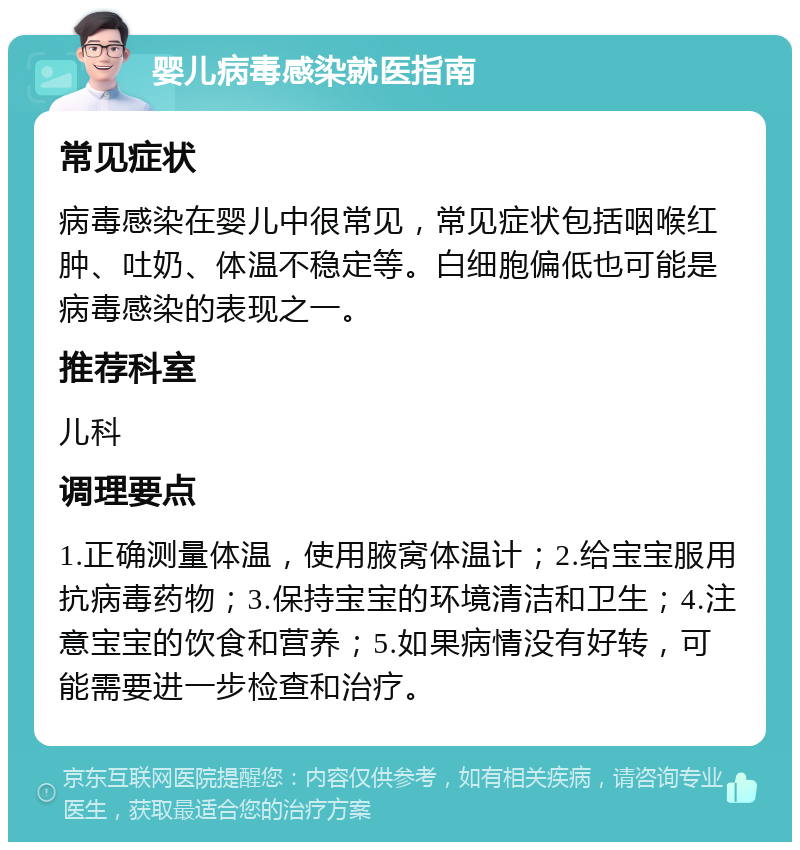 婴儿病毒感染就医指南 常见症状 病毒感染在婴儿中很常见，常见症状包括咽喉红肿、吐奶、体温不稳定等。白细胞偏低也可能是病毒感染的表现之一。 推荐科室 儿科 调理要点 1.正确测量体温，使用腋窝体温计；2.给宝宝服用抗病毒药物；3.保持宝宝的环境清洁和卫生；4.注意宝宝的饮食和营养；5.如果病情没有好转，可能需要进一步检查和治疗。