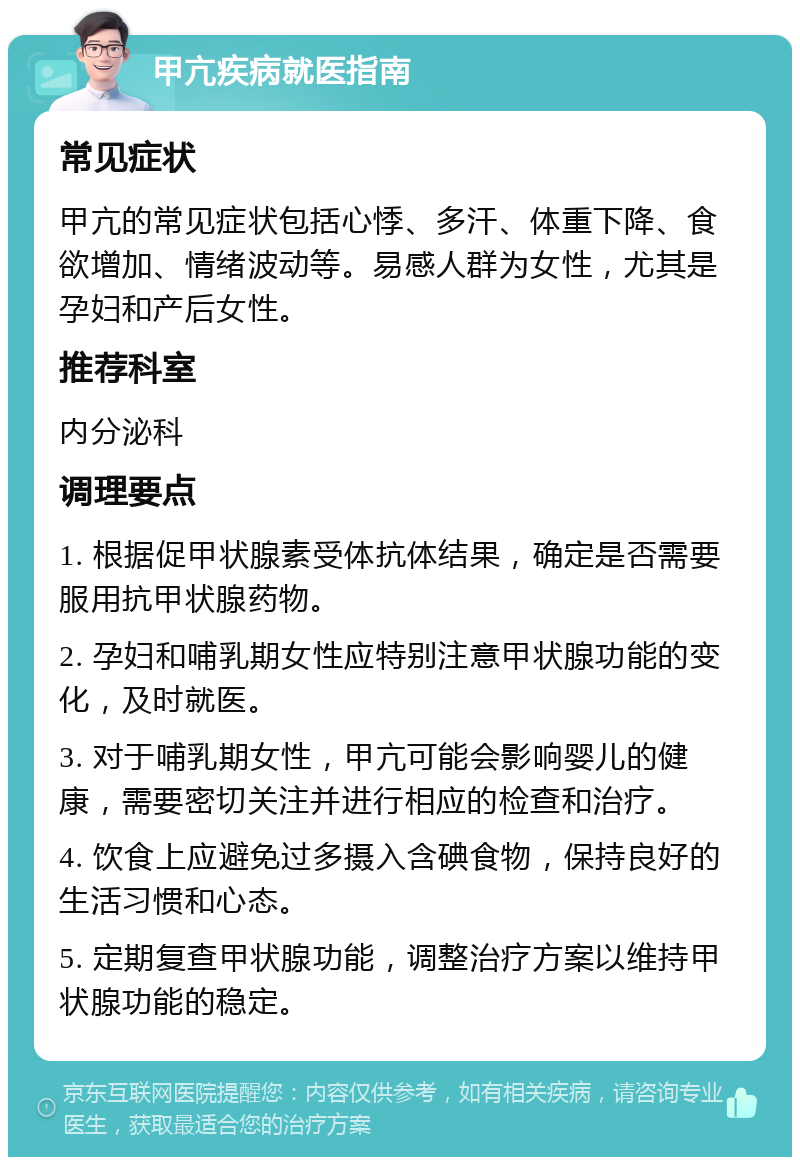 甲亢疾病就医指南 常见症状 甲亢的常见症状包括心悸、多汗、体重下降、食欲增加、情绪波动等。易感人群为女性，尤其是孕妇和产后女性。 推荐科室 内分泌科 调理要点 1. 根据促甲状腺素受体抗体结果，确定是否需要服用抗甲状腺药物。 2. 孕妇和哺乳期女性应特别注意甲状腺功能的变化，及时就医。 3. 对于哺乳期女性，甲亢可能会影响婴儿的健康，需要密切关注并进行相应的检查和治疗。 4. 饮食上应避免过多摄入含碘食物，保持良好的生活习惯和心态。 5. 定期复查甲状腺功能，调整治疗方案以维持甲状腺功能的稳定。