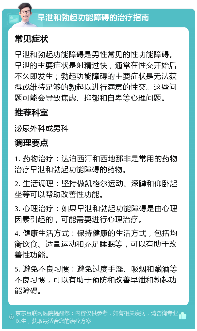 早泄和勃起功能障碍的治疗指南 常见症状 早泄和勃起功能障碍是男性常见的性功能障碍。早泄的主要症状是射精过快，通常在性交开始后不久即发生；勃起功能障碍的主要症状是无法获得或维持足够的勃起以进行满意的性交。这些问题可能会导致焦虑、抑郁和自卑等心理问题。 推荐科室 泌尿外科或男科 调理要点 1. 药物治疗：达泊西汀和西地那非是常用的药物治疗早泄和勃起功能障碍的药物。 2. 生活调理：坚持做凯格尔运动、深蹲和仰卧起坐等可以帮助改善性功能。 3. 心理治疗：如果早泄和勃起功能障碍是由心理因素引起的，可能需要进行心理治疗。 4. 健康生活方式：保持健康的生活方式，包括均衡饮食、适量运动和充足睡眠等，可以有助于改善性功能。 5. 避免不良习惯：避免过度手淫、吸烟和酗酒等不良习惯，可以有助于预防和改善早泄和勃起功能障碍。