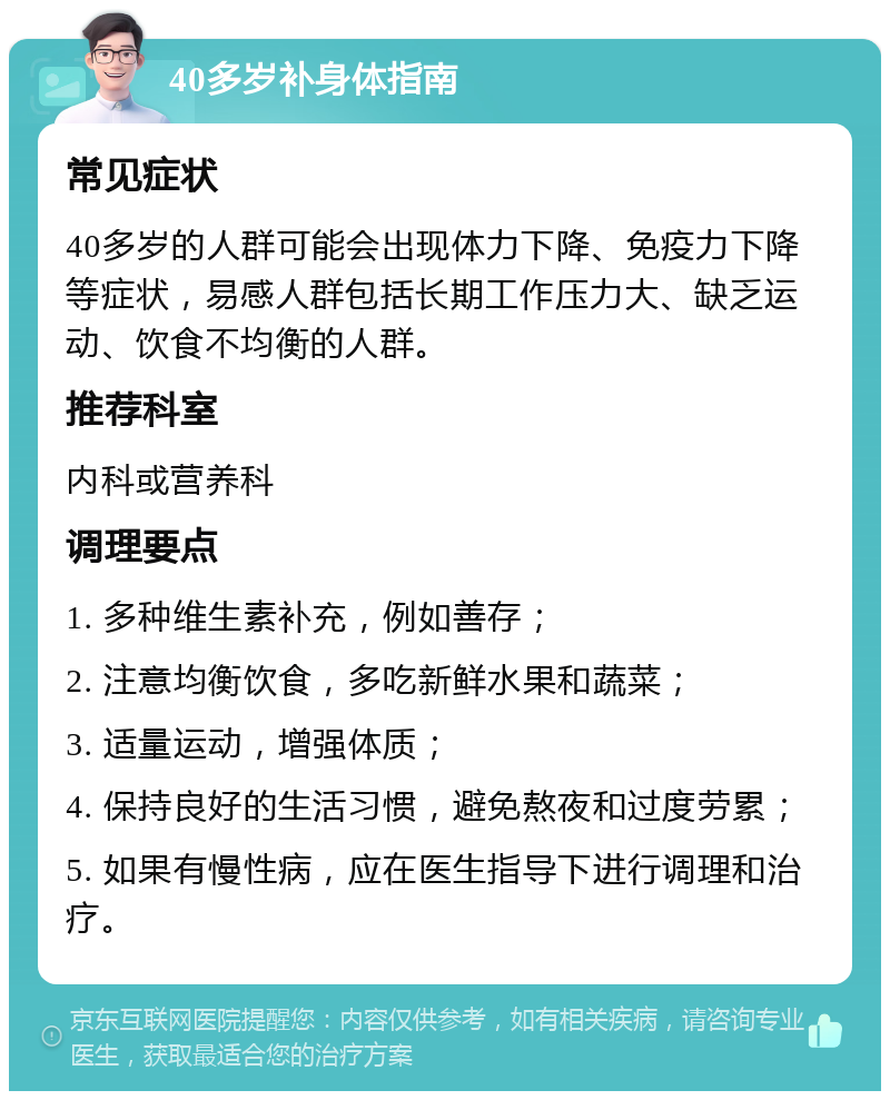 40多岁补身体指南 常见症状 40多岁的人群可能会出现体力下降、免疫力下降等症状，易感人群包括长期工作压力大、缺乏运动、饮食不均衡的人群。 推荐科室 内科或营养科 调理要点 1. 多种维生素补充，例如善存； 2. 注意均衡饮食，多吃新鲜水果和蔬菜； 3. 适量运动，增强体质； 4. 保持良好的生活习惯，避免熬夜和过度劳累； 5. 如果有慢性病，应在医生指导下进行调理和治疗。