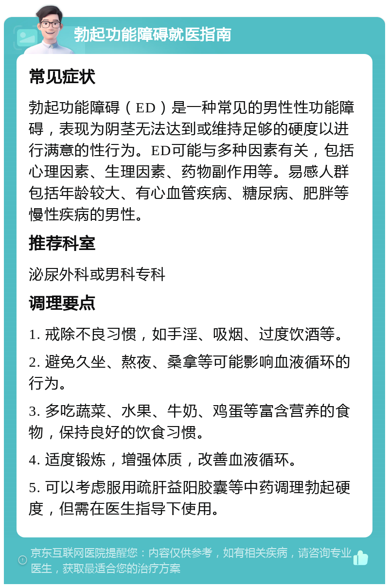 勃起功能障碍就医指南 常见症状 勃起功能障碍（ED）是一种常见的男性性功能障碍，表现为阴茎无法达到或维持足够的硬度以进行满意的性行为。ED可能与多种因素有关，包括心理因素、生理因素、药物副作用等。易感人群包括年龄较大、有心血管疾病、糖尿病、肥胖等慢性疾病的男性。 推荐科室 泌尿外科或男科专科 调理要点 1. 戒除不良习惯，如手淫、吸烟、过度饮酒等。 2. 避免久坐、熬夜、桑拿等可能影响血液循环的行为。 3. 多吃蔬菜、水果、牛奶、鸡蛋等富含营养的食物，保持良好的饮食习惯。 4. 适度锻炼，增强体质，改善血液循环。 5. 可以考虑服用疏肝益阳胶囊等中药调理勃起硬度，但需在医生指导下使用。