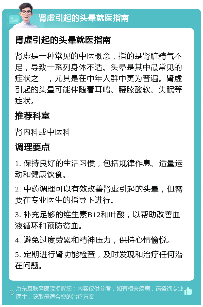 肾虚引起的头晕就医指南 肾虚引起的头晕就医指南 肾虚是一种常见的中医概念，指的是肾脏精气不足，导致一系列身体不适。头晕是其中最常见的症状之一，尤其是在中年人群中更为普遍。肾虚引起的头晕可能伴随着耳鸣、腰膝酸软、失眠等症状。 推荐科室 肾内科或中医科 调理要点 1. 保持良好的生活习惯，包括规律作息、适量运动和健康饮食。 2. 中药调理可以有效改善肾虚引起的头晕，但需要在专业医生的指导下进行。 3. 补充足够的维生素B12和叶酸，以帮助改善血液循环和预防贫血。 4. 避免过度劳累和精神压力，保持心情愉悦。 5. 定期进行肾功能检查，及时发现和治疗任何潜在问题。