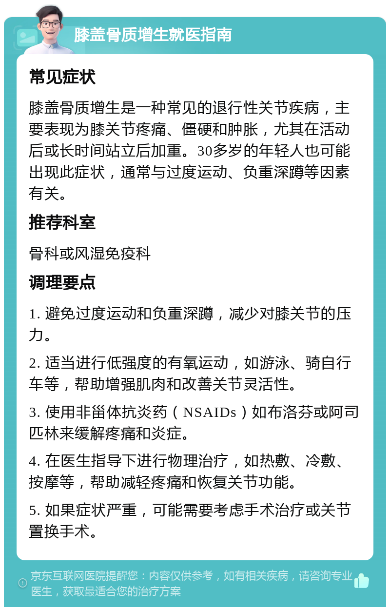 膝盖骨质增生就医指南 常见症状 膝盖骨质增生是一种常见的退行性关节疾病，主要表现为膝关节疼痛、僵硬和肿胀，尤其在活动后或长时间站立后加重。30多岁的年轻人也可能出现此症状，通常与过度运动、负重深蹲等因素有关。 推荐科室 骨科或风湿免疫科 调理要点 1. 避免过度运动和负重深蹲，减少对膝关节的压力。 2. 适当进行低强度的有氧运动，如游泳、骑自行车等，帮助增强肌肉和改善关节灵活性。 3. 使用非甾体抗炎药（NSAIDs）如布洛芬或阿司匹林来缓解疼痛和炎症。 4. 在医生指导下进行物理治疗，如热敷、冷敷、按摩等，帮助减轻疼痛和恢复关节功能。 5. 如果症状严重，可能需要考虑手术治疗或关节置换手术。