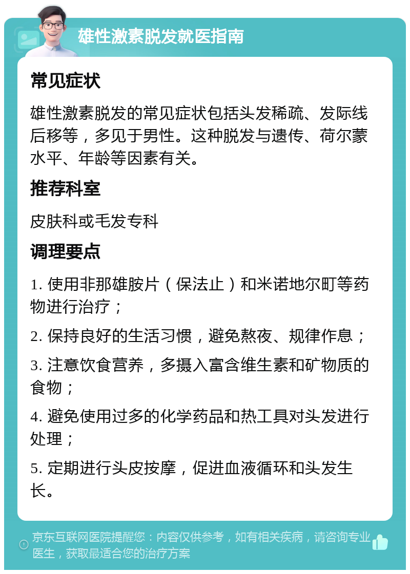 雄性激素脱发就医指南 常见症状 雄性激素脱发的常见症状包括头发稀疏、发际线后移等，多见于男性。这种脱发与遗传、荷尔蒙水平、年龄等因素有关。 推荐科室 皮肤科或毛发专科 调理要点 1. 使用非那雄胺片（保法止）和米诺地尔町等药物进行治疗； 2. 保持良好的生活习惯，避免熬夜、规律作息； 3. 注意饮食营养，多摄入富含维生素和矿物质的食物； 4. 避免使用过多的化学药品和热工具对头发进行处理； 5. 定期进行头皮按摩，促进血液循环和头发生长。