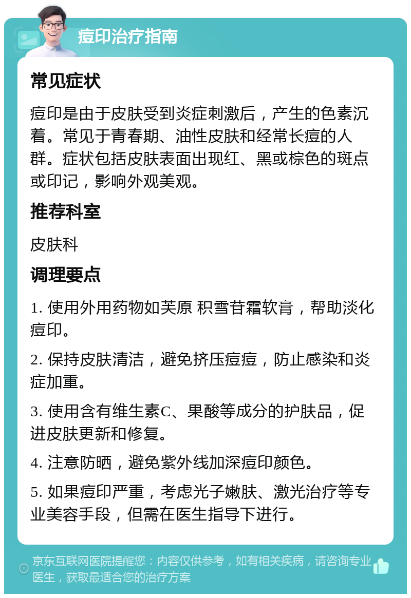 痘印治疗指南 常见症状 痘印是由于皮肤受到炎症刺激后，产生的色素沉着。常见于青春期、油性皮肤和经常长痘的人群。症状包括皮肤表面出现红、黑或棕色的斑点或印记，影响外观美观。 推荐科室 皮肤科 调理要点 1. 使用外用药物如芙原 积雪苷霜软膏，帮助淡化痘印。 2. 保持皮肤清洁，避免挤压痘痘，防止感染和炎症加重。 3. 使用含有维生素C、果酸等成分的护肤品，促进皮肤更新和修复。 4. 注意防晒，避免紫外线加深痘印颜色。 5. 如果痘印严重，考虑光子嫩肤、激光治疗等专业美容手段，但需在医生指导下进行。