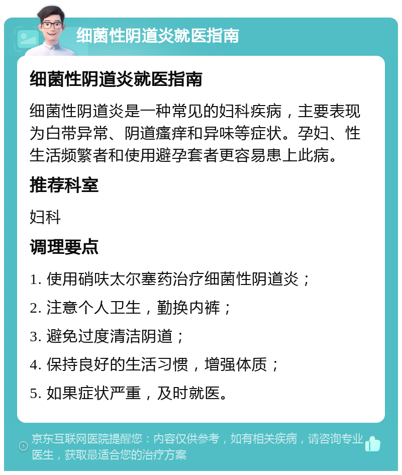 细菌性阴道炎就医指南 细菌性阴道炎就医指南 细菌性阴道炎是一种常见的妇科疾病，主要表现为白带异常、阴道瘙痒和异味等症状。孕妇、性生活频繁者和使用避孕套者更容易患上此病。 推荐科室 妇科 调理要点 1. 使用硝呋太尔塞药治疗细菌性阴道炎； 2. 注意个人卫生，勤换内裤； 3. 避免过度清洁阴道； 4. 保持良好的生活习惯，增强体质； 5. 如果症状严重，及时就医。