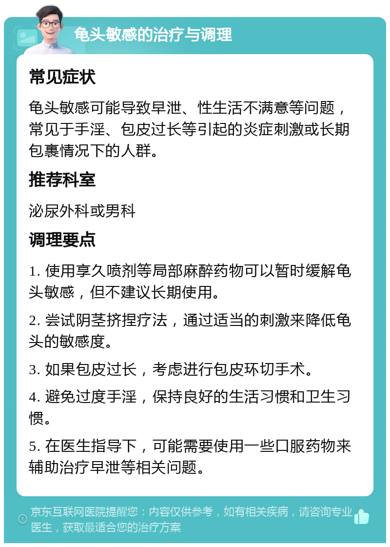 龟头敏感的治疗与调理 常见症状 龟头敏感可能导致早泄、性生活不满意等问题，常见于手淫、包皮过长等引起的炎症刺激或长期包裹情况下的人群。 推荐科室 泌尿外科或男科 调理要点 1. 使用享久喷剂等局部麻醉药物可以暂时缓解龟头敏感，但不建议长期使用。 2. 尝试阴茎挤捏疗法，通过适当的刺激来降低龟头的敏感度。 3. 如果包皮过长，考虑进行包皮环切手术。 4. 避免过度手淫，保持良好的生活习惯和卫生习惯。 5. 在医生指导下，可能需要使用一些口服药物来辅助治疗早泄等相关问题。