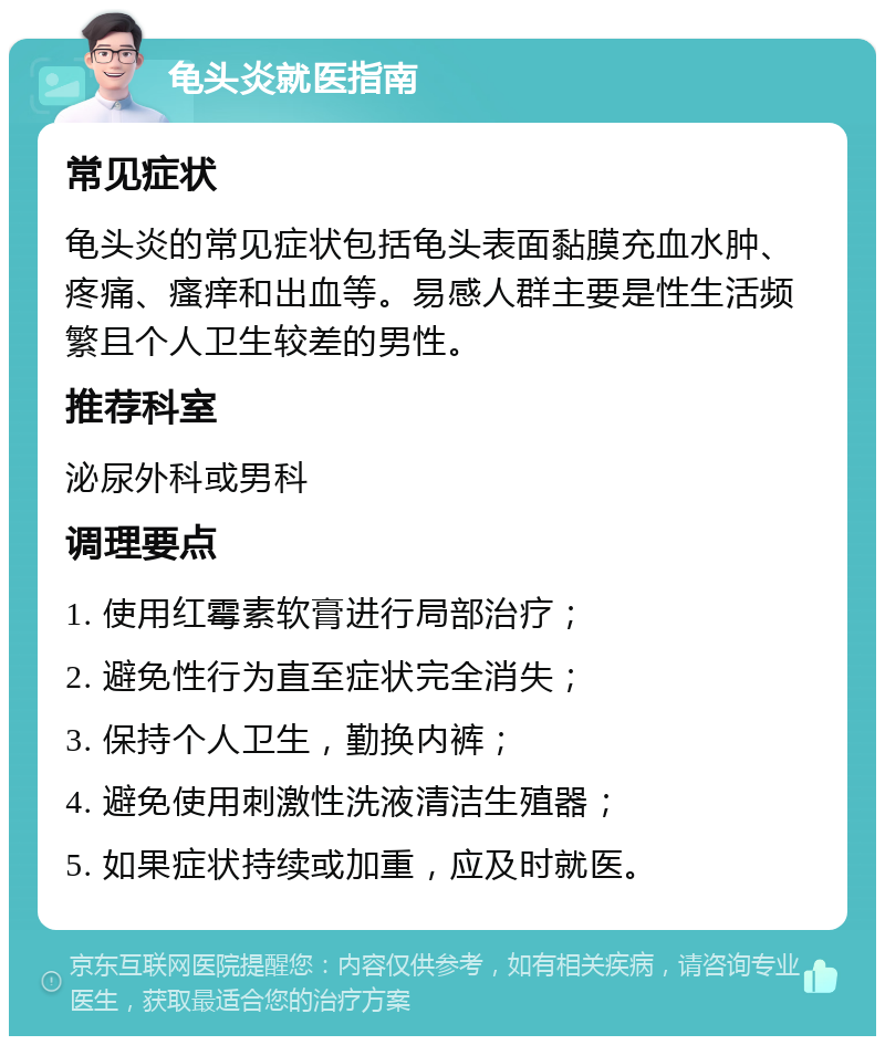 龟头炎就医指南 常见症状 龟头炎的常见症状包括龟头表面黏膜充血水肿、疼痛、瘙痒和出血等。易感人群主要是性生活频繁且个人卫生较差的男性。 推荐科室 泌尿外科或男科 调理要点 1. 使用红霉素软膏进行局部治疗； 2. 避免性行为直至症状完全消失； 3. 保持个人卫生，勤换内裤； 4. 避免使用刺激性洗液清洁生殖器； 5. 如果症状持续或加重，应及时就医。