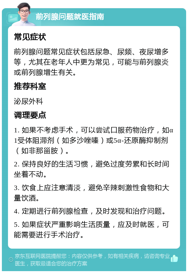 前列腺问题就医指南 常见症状 前列腺问题常见症状包括尿急、尿频、夜尿增多等，尤其在老年人中更为常见，可能与前列腺炎或前列腺增生有关。 推荐科室 泌尿外科 调理要点 1. 如果不考虑手术，可以尝试口服药物治疗，如α1受体阻滞剂（如多沙唑嗪）或5α-还原酶抑制剂（如非那甾胺）。 2. 保持良好的生活习惯，避免过度劳累和长时间坐着不动。 3. 饮食上应注意清淡，避免辛辣刺激性食物和大量饮酒。 4. 定期进行前列腺检查，及时发现和治疗问题。 5. 如果症状严重影响生活质量，应及时就医，可能需要进行手术治疗。