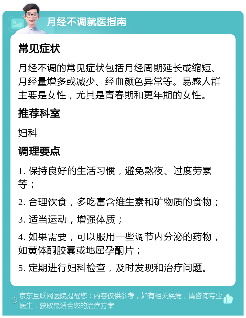 月经不调就医指南 常见症状 月经不调的常见症状包括月经周期延长或缩短、月经量增多或减少、经血颜色异常等。易感人群主要是女性，尤其是青春期和更年期的女性。 推荐科室 妇科 调理要点 1. 保持良好的生活习惯，避免熬夜、过度劳累等； 2. 合理饮食，多吃富含维生素和矿物质的食物； 3. 适当运动，增强体质； 4. 如果需要，可以服用一些调节内分泌的药物，如黄体酮胶囊或地屈孕酮片； 5. 定期进行妇科检查，及时发现和治疗问题。