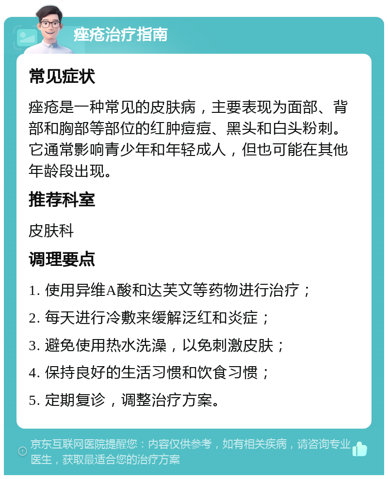 痤疮治疗指南 常见症状 痤疮是一种常见的皮肤病，主要表现为面部、背部和胸部等部位的红肿痘痘、黑头和白头粉刺。它通常影响青少年和年轻成人，但也可能在其他年龄段出现。 推荐科室 皮肤科 调理要点 1. 使用异维A酸和达芙文等药物进行治疗； 2. 每天进行冷敷来缓解泛红和炎症； 3. 避免使用热水洗澡，以免刺激皮肤； 4. 保持良好的生活习惯和饮食习惯； 5. 定期复诊，调整治疗方案。