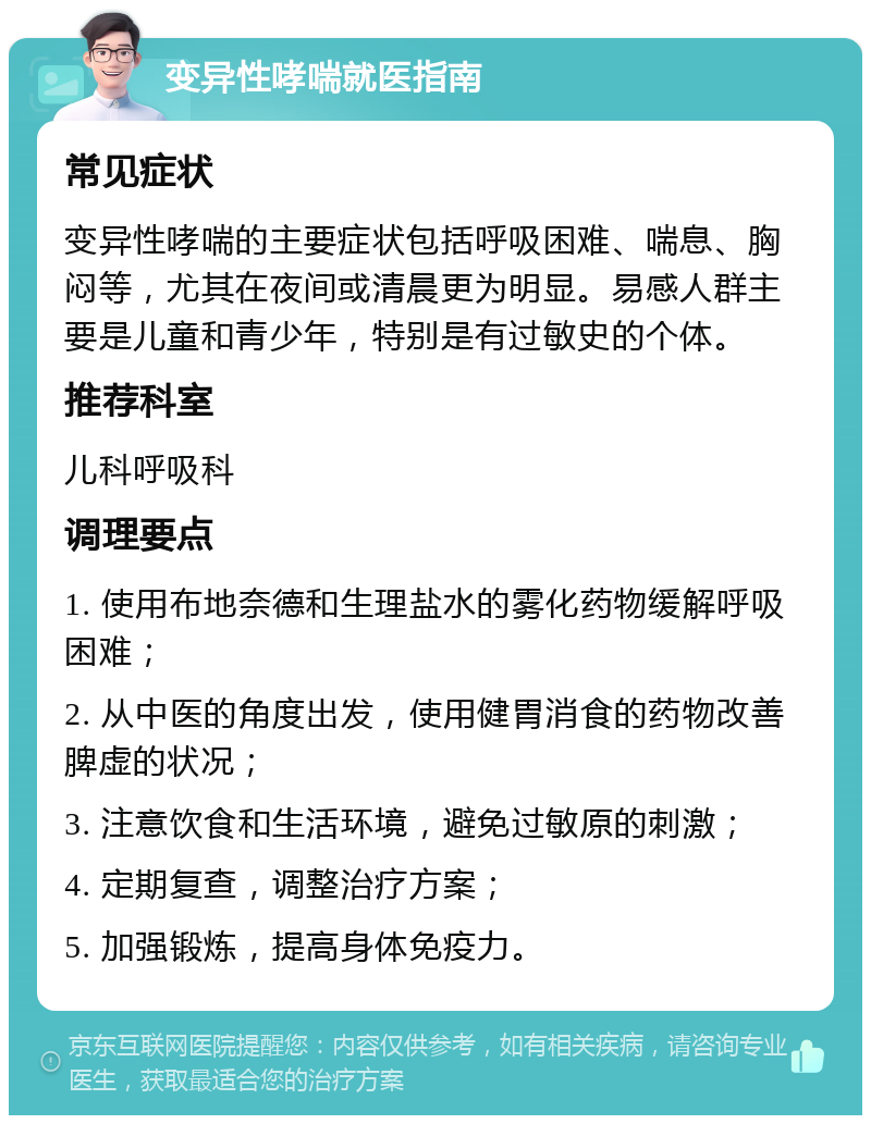 变异性哮喘就医指南 常见症状 变异性哮喘的主要症状包括呼吸困难、喘息、胸闷等，尤其在夜间或清晨更为明显。易感人群主要是儿童和青少年，特别是有过敏史的个体。 推荐科室 儿科呼吸科 调理要点 1. 使用布地奈德和生理盐水的雾化药物缓解呼吸困难； 2. 从中医的角度出发，使用健胃消食的药物改善脾虚的状况； 3. 注意饮食和生活环境，避免过敏原的刺激； 4. 定期复查，调整治疗方案； 5. 加强锻炼，提高身体免疫力。