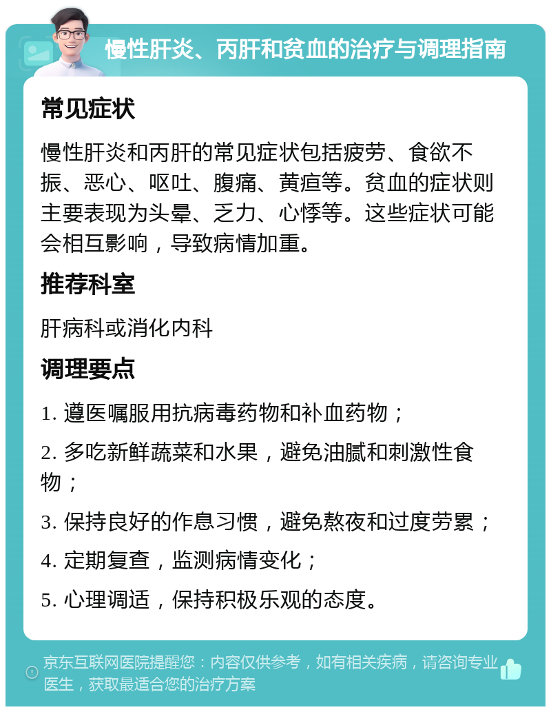 慢性肝炎、丙肝和贫血的治疗与调理指南 常见症状 慢性肝炎和丙肝的常见症状包括疲劳、食欲不振、恶心、呕吐、腹痛、黄疸等。贫血的症状则主要表现为头晕、乏力、心悸等。这些症状可能会相互影响，导致病情加重。 推荐科室 肝病科或消化内科 调理要点 1. 遵医嘱服用抗病毒药物和补血药物； 2. 多吃新鲜蔬菜和水果，避免油腻和刺激性食物； 3. 保持良好的作息习惯，避免熬夜和过度劳累； 4. 定期复查，监测病情变化； 5. 心理调适，保持积极乐观的态度。