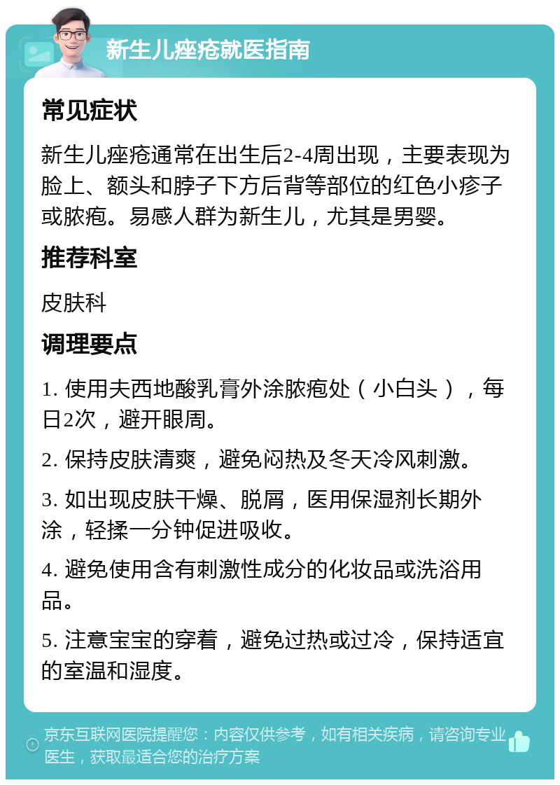 新生儿痤疮就医指南 常见症状 新生儿痤疮通常在出生后2-4周出现，主要表现为脸上、额头和脖子下方后背等部位的红色小疹子或脓疱。易感人群为新生儿，尤其是男婴。 推荐科室 皮肤科 调理要点 1. 使用夫西地酸乳膏外涂脓疱处（小白头），每日2次，避开眼周。 2. 保持皮肤清爽，避免闷热及冬天冷风刺激。 3. 如出现皮肤干燥、脱屑，医用保湿剂长期外涂，轻揉一分钟促进吸收。 4. 避免使用含有刺激性成分的化妆品或洗浴用品。 5. 注意宝宝的穿着，避免过热或过冷，保持适宜的室温和湿度。