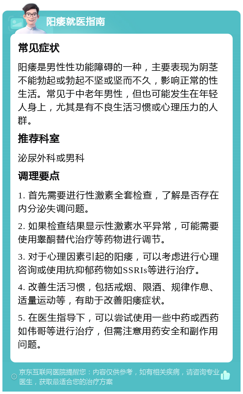 阳痿就医指南 常见症状 阳痿是男性性功能障碍的一种，主要表现为阴茎不能勃起或勃起不坚或坚而不久，影响正常的性生活。常见于中老年男性，但也可能发生在年轻人身上，尤其是有不良生活习惯或心理压力的人群。 推荐科室 泌尿外科或男科 调理要点 1. 首先需要进行性激素全套检查，了解是否存在内分泌失调问题。 2. 如果检查结果显示性激素水平异常，可能需要使用睾酮替代治疗等药物进行调节。 3. 对于心理因素引起的阳痿，可以考虑进行心理咨询或使用抗抑郁药物如SSRIs等进行治疗。 4. 改善生活习惯，包括戒烟、限酒、规律作息、适量运动等，有助于改善阳痿症状。 5. 在医生指导下，可以尝试使用一些中药或西药如伟哥等进行治疗，但需注意用药安全和副作用问题。