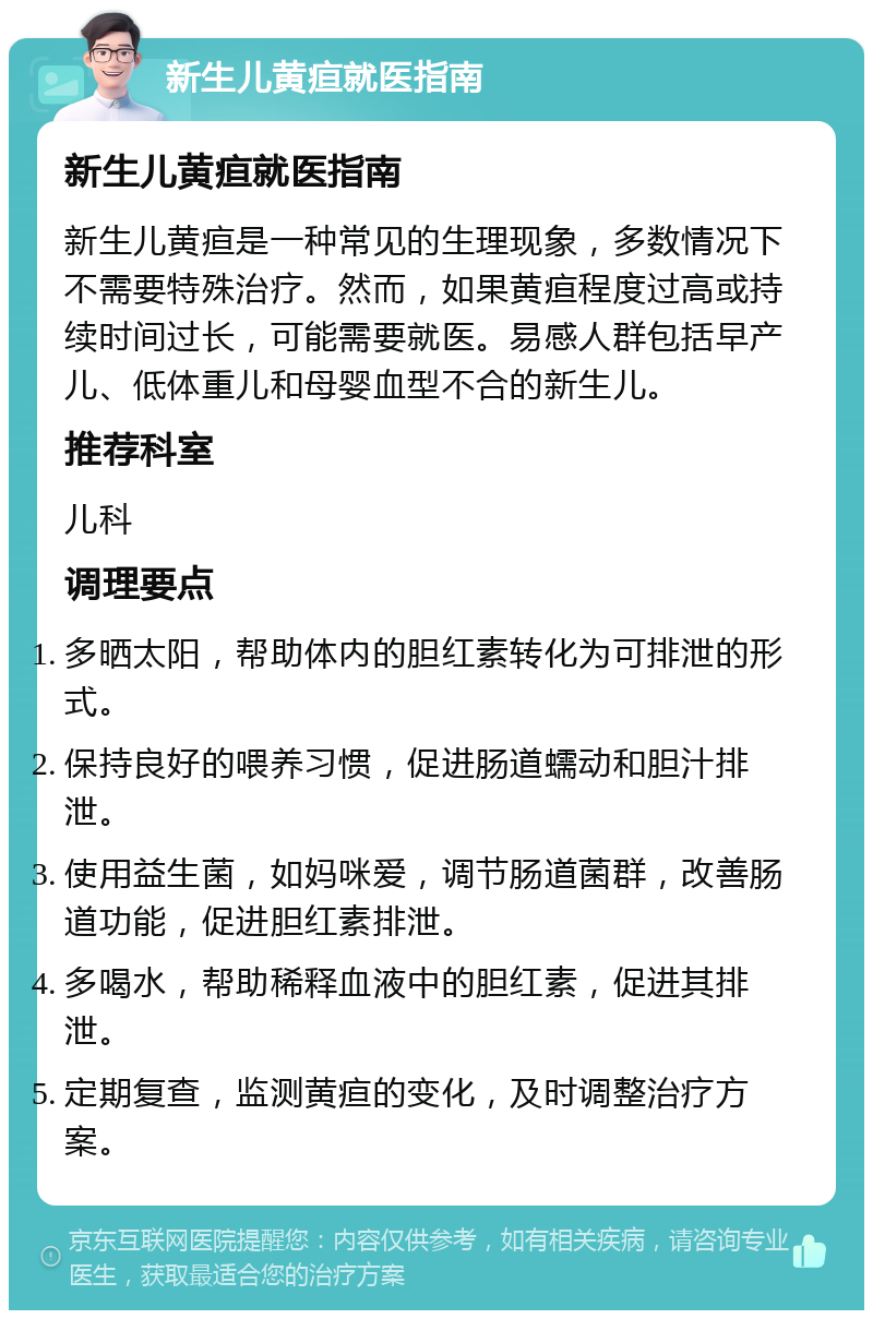 新生儿黄疸就医指南 新生儿黄疸就医指南 新生儿黄疸是一种常见的生理现象，多数情况下不需要特殊治疗。然而，如果黄疸程度过高或持续时间过长，可能需要就医。易感人群包括早产儿、低体重儿和母婴血型不合的新生儿。 推荐科室 儿科 调理要点 多晒太阳，帮助体内的胆红素转化为可排泄的形式。 保持良好的喂养习惯，促进肠道蠕动和胆汁排泄。 使用益生菌，如妈咪爱，调节肠道菌群，改善肠道功能，促进胆红素排泄。 多喝水，帮助稀释血液中的胆红素，促进其排泄。 定期复查，监测黄疸的变化，及时调整治疗方案。