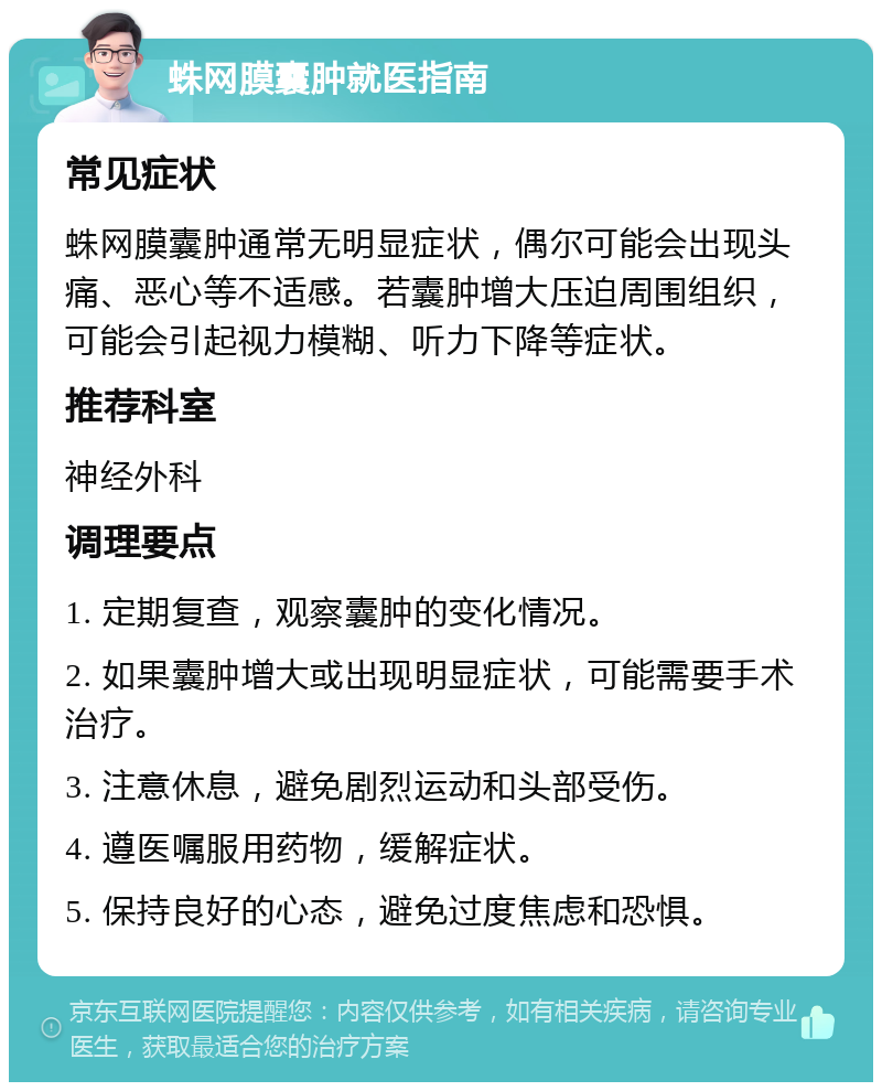 蛛网膜囊肿就医指南 常见症状 蛛网膜囊肿通常无明显症状，偶尔可能会出现头痛、恶心等不适感。若囊肿增大压迫周围组织，可能会引起视力模糊、听力下降等症状。 推荐科室 神经外科 调理要点 1. 定期复查，观察囊肿的变化情况。 2. 如果囊肿增大或出现明显症状，可能需要手术治疗。 3. 注意休息，避免剧烈运动和头部受伤。 4. 遵医嘱服用药物，缓解症状。 5. 保持良好的心态，避免过度焦虑和恐惧。