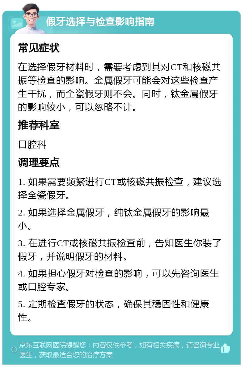 假牙选择与检查影响指南 常见症状 在选择假牙材料时，需要考虑到其对CT和核磁共振等检查的影响。金属假牙可能会对这些检查产生干扰，而全瓷假牙则不会。同时，钛金属假牙的影响较小，可以忽略不计。 推荐科室 口腔科 调理要点 1. 如果需要频繁进行CT或核磁共振检查，建议选择全瓷假牙。 2. 如果选择金属假牙，纯钛金属假牙的影响最小。 3. 在进行CT或核磁共振检查前，告知医生你装了假牙，并说明假牙的材料。 4. 如果担心假牙对检查的影响，可以先咨询医生或口腔专家。 5. 定期检查假牙的状态，确保其稳固性和健康性。