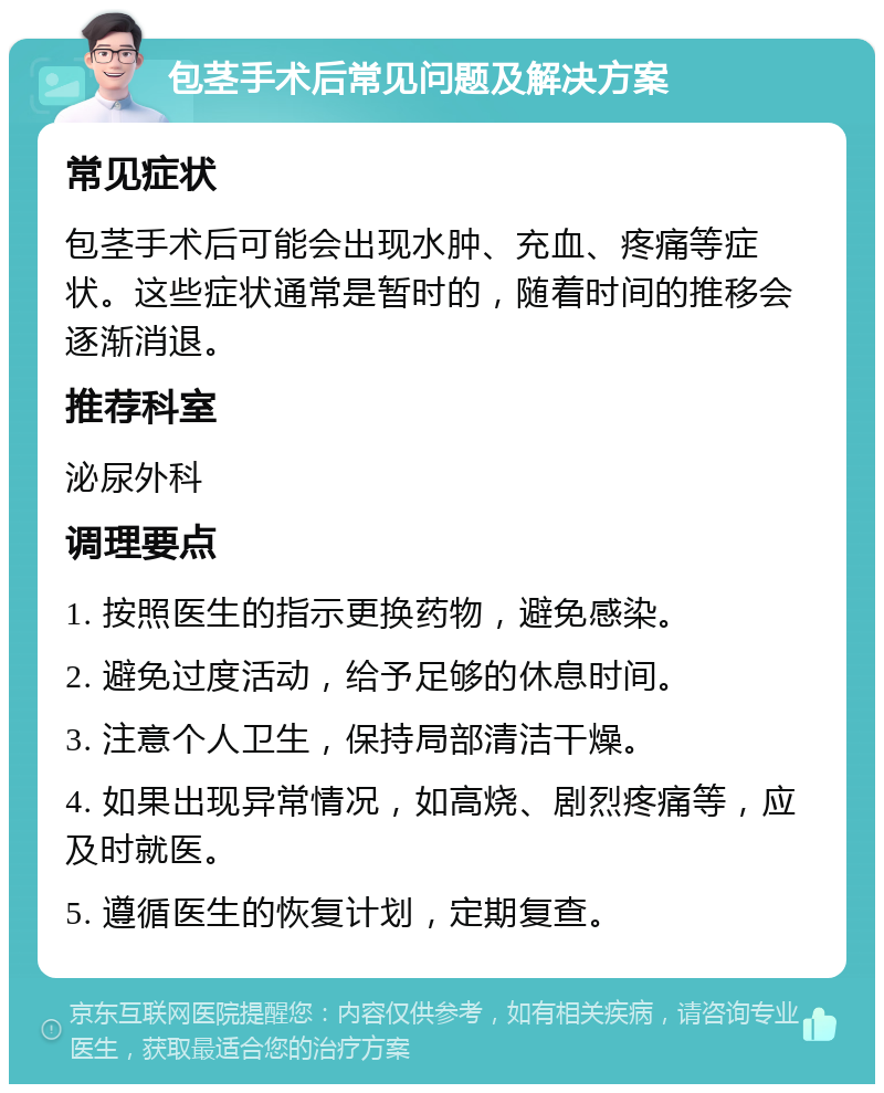 包茎手术后常见问题及解决方案 常见症状 包茎手术后可能会出现水肿、充血、疼痛等症状。这些症状通常是暂时的，随着时间的推移会逐渐消退。 推荐科室 泌尿外科 调理要点 1. 按照医生的指示更换药物，避免感染。 2. 避免过度活动，给予足够的休息时间。 3. 注意个人卫生，保持局部清洁干燥。 4. 如果出现异常情况，如高烧、剧烈疼痛等，应及时就医。 5. 遵循医生的恢复计划，定期复查。