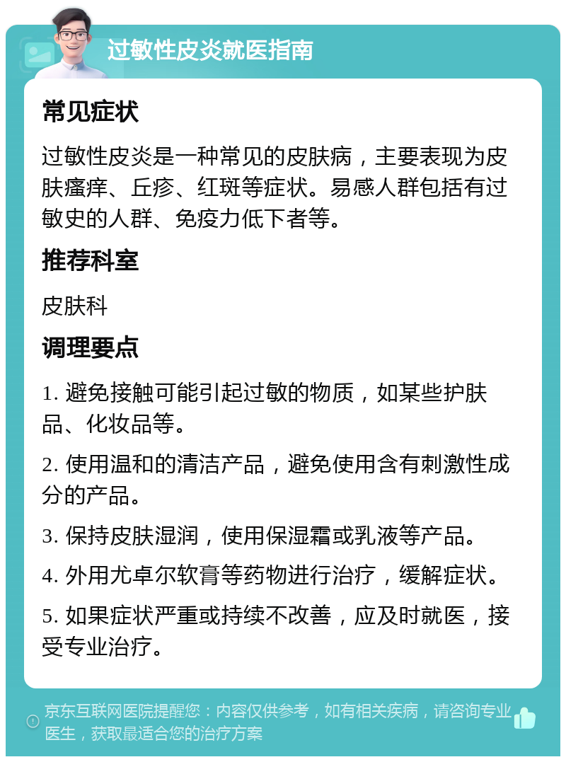 过敏性皮炎就医指南 常见症状 过敏性皮炎是一种常见的皮肤病，主要表现为皮肤瘙痒、丘疹、红斑等症状。易感人群包括有过敏史的人群、免疫力低下者等。 推荐科室 皮肤科 调理要点 1. 避免接触可能引起过敏的物质，如某些护肤品、化妆品等。 2. 使用温和的清洁产品，避免使用含有刺激性成分的产品。 3. 保持皮肤湿润，使用保湿霜或乳液等产品。 4. 外用尤卓尔软膏等药物进行治疗，缓解症状。 5. 如果症状严重或持续不改善，应及时就医，接受专业治疗。