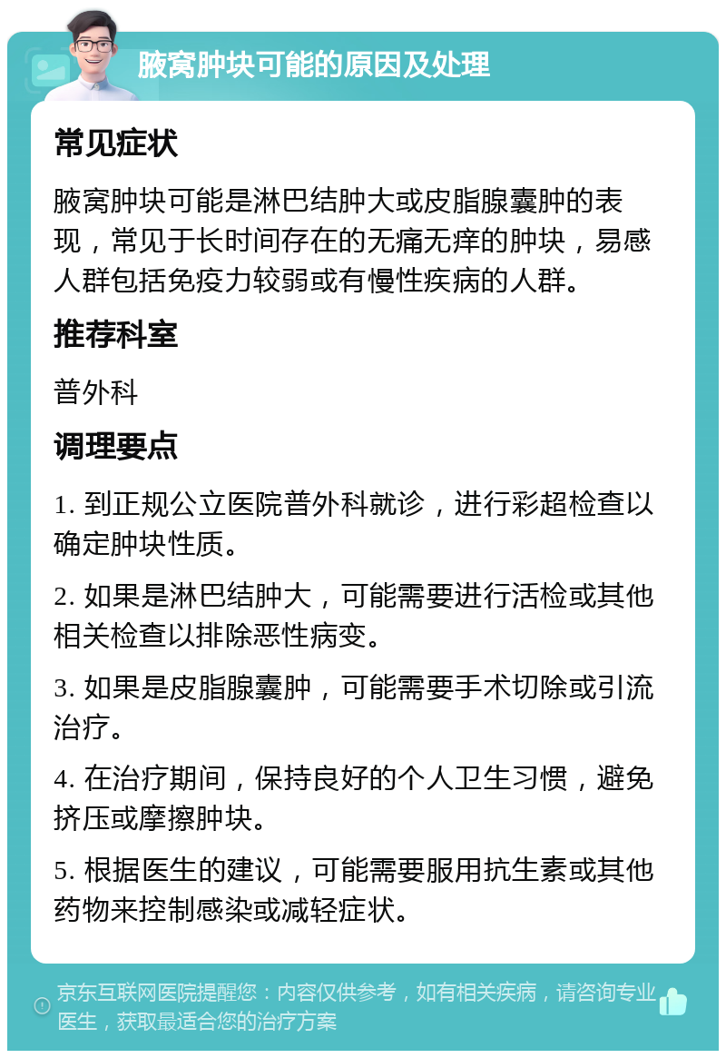 腋窝肿块可能的原因及处理 常见症状 腋窝肿块可能是淋巴结肿大或皮脂腺囊肿的表现，常见于长时间存在的无痛无痒的肿块，易感人群包括免疫力较弱或有慢性疾病的人群。 推荐科室 普外科 调理要点 1. 到正规公立医院普外科就诊，进行彩超检查以确定肿块性质。 2. 如果是淋巴结肿大，可能需要进行活检或其他相关检查以排除恶性病变。 3. 如果是皮脂腺囊肿，可能需要手术切除或引流治疗。 4. 在治疗期间，保持良好的个人卫生习惯，避免挤压或摩擦肿块。 5. 根据医生的建议，可能需要服用抗生素或其他药物来控制感染或减轻症状。