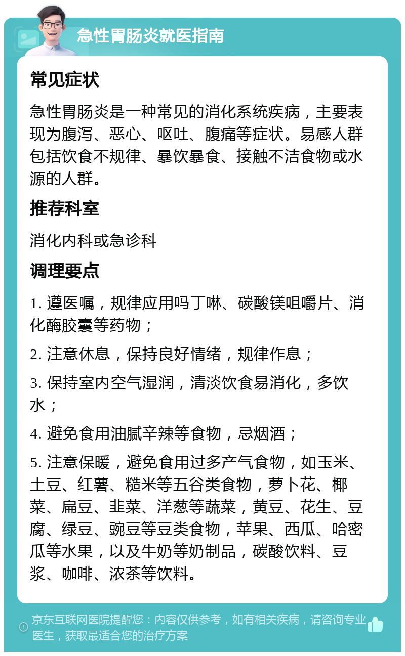 急性胃肠炎就医指南 常见症状 急性胃肠炎是一种常见的消化系统疾病，主要表现为腹泻、恶心、呕吐、腹痛等症状。易感人群包括饮食不规律、暴饮暴食、接触不洁食物或水源的人群。 推荐科室 消化内科或急诊科 调理要点 1. 遵医嘱，规律应用吗丁啉、碳酸镁咀嚼片、消化酶胶囊等药物； 2. 注意休息，保持良好情绪，规律作息； 3. 保持室内空气湿润，清淡饮食易消化，多饮水； 4. 避免食用油腻辛辣等食物，忌烟酒； 5. 注意保暖，避免食用过多产气食物，如玉米、土豆、红薯、糙米等五谷类食物，萝卜花、椰菜、扁豆、韭菜、洋葱等蔬菜，黄豆、花生、豆腐、绿豆、豌豆等豆类食物，苹果、西瓜、哈密瓜等水果，以及牛奶等奶制品，碳酸饮料、豆浆、咖啡、浓茶等饮料。