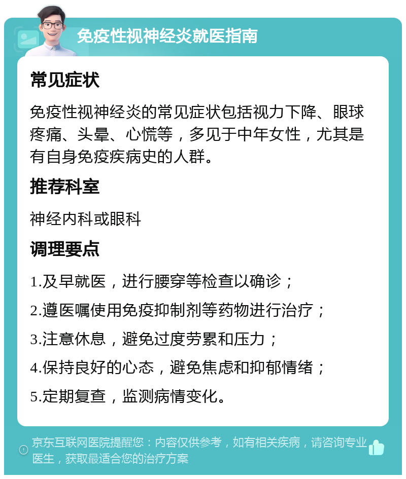 免疫性视神经炎就医指南 常见症状 免疫性视神经炎的常见症状包括视力下降、眼球疼痛、头晕、心慌等，多见于中年女性，尤其是有自身免疫疾病史的人群。 推荐科室 神经内科或眼科 调理要点 1.及早就医，进行腰穿等检查以确诊； 2.遵医嘱使用免疫抑制剂等药物进行治疗； 3.注意休息，避免过度劳累和压力； 4.保持良好的心态，避免焦虑和抑郁情绪； 5.定期复查，监测病情变化。