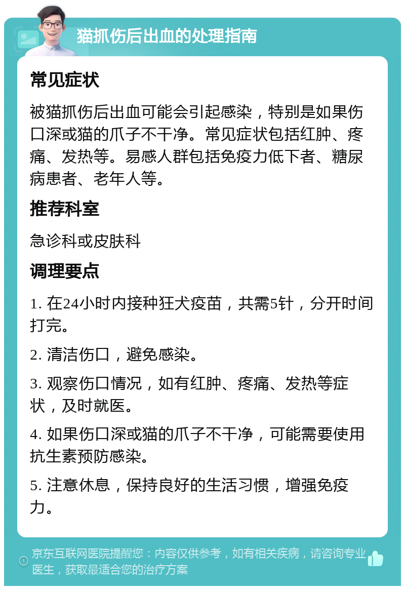 猫抓伤后出血的处理指南 常见症状 被猫抓伤后出血可能会引起感染，特别是如果伤口深或猫的爪子不干净。常见症状包括红肿、疼痛、发热等。易感人群包括免疫力低下者、糖尿病患者、老年人等。 推荐科室 急诊科或皮肤科 调理要点 1. 在24小时内接种狂犬疫苗，共需5针，分开时间打完。 2. 清洁伤口，避免感染。 3. 观察伤口情况，如有红肿、疼痛、发热等症状，及时就医。 4. 如果伤口深或猫的爪子不干净，可能需要使用抗生素预防感染。 5. 注意休息，保持良好的生活习惯，增强免疫力。