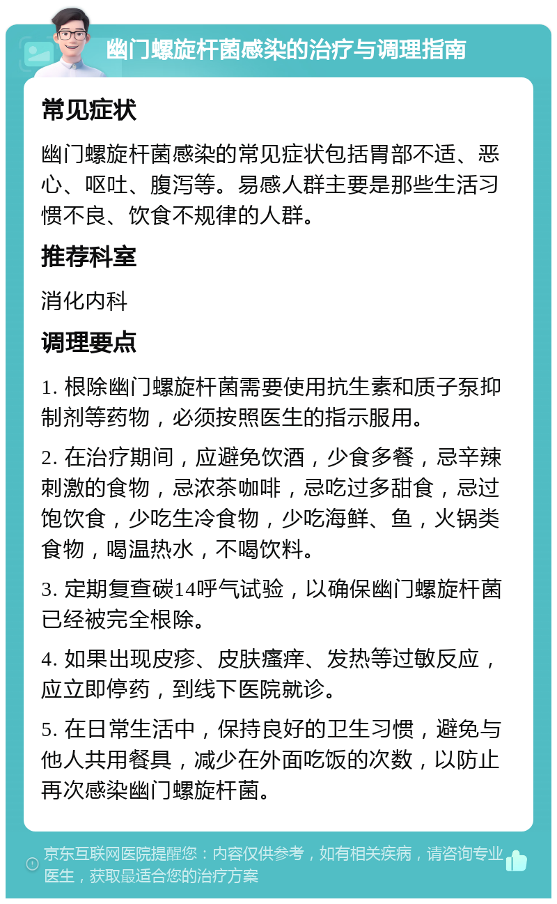 幽门螺旋杆菌感染的治疗与调理指南 常见症状 幽门螺旋杆菌感染的常见症状包括胃部不适、恶心、呕吐、腹泻等。易感人群主要是那些生活习惯不良、饮食不规律的人群。 推荐科室 消化内科 调理要点 1. 根除幽门螺旋杆菌需要使用抗生素和质子泵抑制剂等药物，必须按照医生的指示服用。 2. 在治疗期间，应避免饮酒，少食多餐，忌辛辣刺激的食物，忌浓茶咖啡，忌吃过多甜食，忌过饱饮食，少吃生冷食物，少吃海鲜、鱼，火锅类食物，喝温热水，不喝饮料。 3. 定期复查碳14呼气试验，以确保幽门螺旋杆菌已经被完全根除。 4. 如果出现皮疹、皮肤瘙痒、发热等过敏反应，应立即停药，到线下医院就诊。 5. 在日常生活中，保持良好的卫生习惯，避免与他人共用餐具，减少在外面吃饭的次数，以防止再次感染幽门螺旋杆菌。