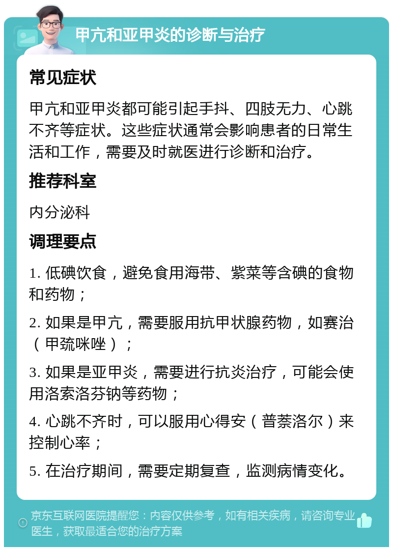 甲亢和亚甲炎的诊断与治疗 常见症状 甲亢和亚甲炎都可能引起手抖、四肢无力、心跳不齐等症状。这些症状通常会影响患者的日常生活和工作，需要及时就医进行诊断和治疗。 推荐科室 内分泌科 调理要点 1. 低碘饮食，避免食用海带、紫菜等含碘的食物和药物； 2. 如果是甲亢，需要服用抗甲状腺药物，如赛治（甲巯咪唑）； 3. 如果是亚甲炎，需要进行抗炎治疗，可能会使用洛索洛芬钠等药物； 4. 心跳不齐时，可以服用心得安（普萘洛尔）来控制心率； 5. 在治疗期间，需要定期复查，监测病情变化。