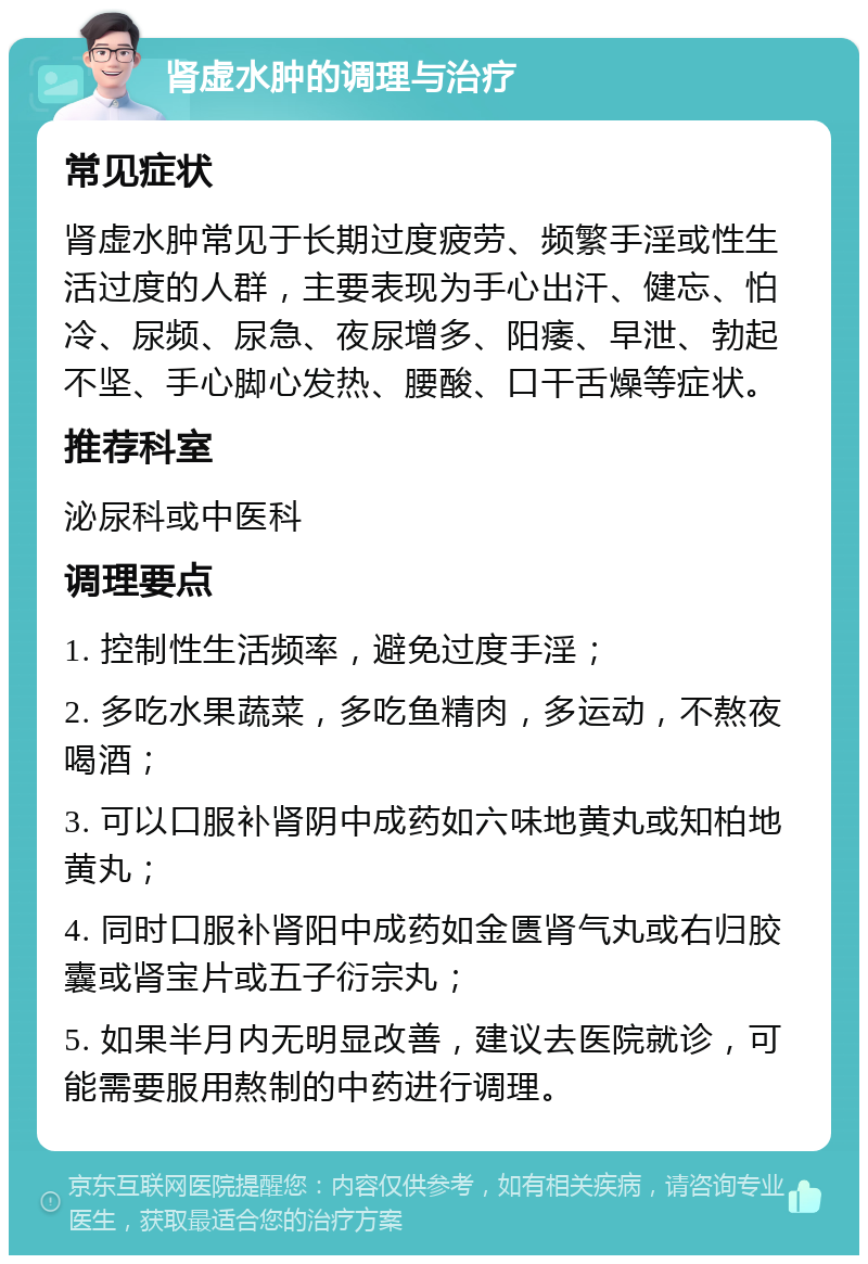 肾虚水肿的调理与治疗 常见症状 肾虚水肿常见于长期过度疲劳、频繁手淫或性生活过度的人群，主要表现为手心出汗、健忘、怕冷、尿频、尿急、夜尿增多、阳痿、早泄、勃起不坚、手心脚心发热、腰酸、口干舌燥等症状。 推荐科室 泌尿科或中医科 调理要点 1. 控制性生活频率，避免过度手淫； 2. 多吃水果蔬菜，多吃鱼精肉，多运动，不熬夜喝酒； 3. 可以口服补肾阴中成药如六味地黄丸或知柏地黄丸； 4. 同时口服补肾阳中成药如金匮肾气丸或右归胶囊或肾宝片或五子衍宗丸； 5. 如果半月内无明显改善，建议去医院就诊，可能需要服用熬制的中药进行调理。