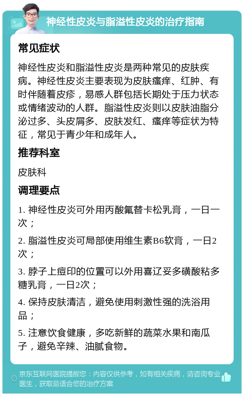 神经性皮炎与脂溢性皮炎的治疗指南 常见症状 神经性皮炎和脂溢性皮炎是两种常见的皮肤疾病。神经性皮炎主要表现为皮肤瘙痒、红肿、有时伴随着皮疹，易感人群包括长期处于压力状态或情绪波动的人群。脂溢性皮炎则以皮肤油脂分泌过多、头皮屑多、皮肤发红、瘙痒等症状为特征，常见于青少年和成年人。 推荐科室 皮肤科 调理要点 1. 神经性皮炎可外用丙酸氟替卡松乳膏，一日一次； 2. 脂溢性皮炎可局部使用维生素B6软膏，一日2次； 3. 脖子上痘印的位置可以外用喜辽妥多磺酸粘多糖乳膏，一日2次； 4. 保持皮肤清洁，避免使用刺激性强的洗浴用品； 5. 注意饮食健康，多吃新鲜的蔬菜水果和南瓜子，避免辛辣、油腻食物。