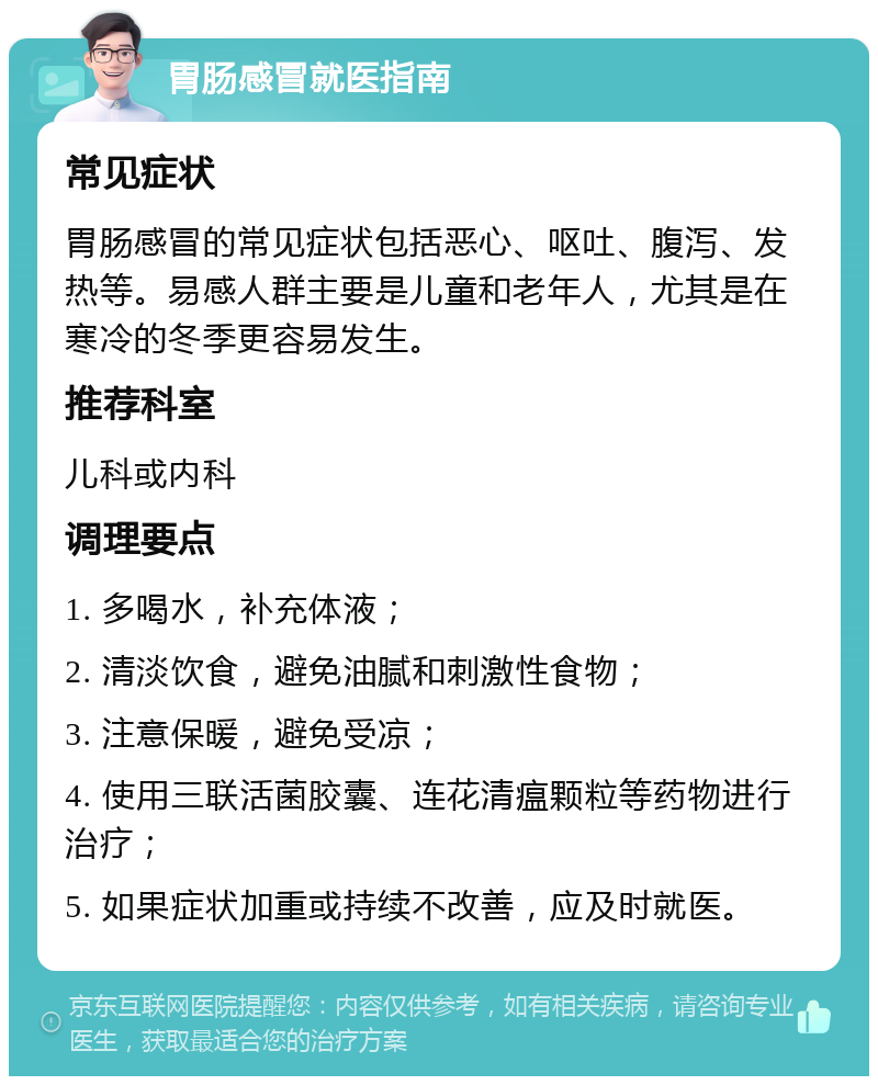 胃肠感冒就医指南 常见症状 胃肠感冒的常见症状包括恶心、呕吐、腹泻、发热等。易感人群主要是儿童和老年人，尤其是在寒冷的冬季更容易发生。 推荐科室 儿科或内科 调理要点 1. 多喝水，补充体液； 2. 清淡饮食，避免油腻和刺激性食物； 3. 注意保暖，避免受凉； 4. 使用三联活菌胶囊、连花清瘟颗粒等药物进行治疗； 5. 如果症状加重或持续不改善，应及时就医。