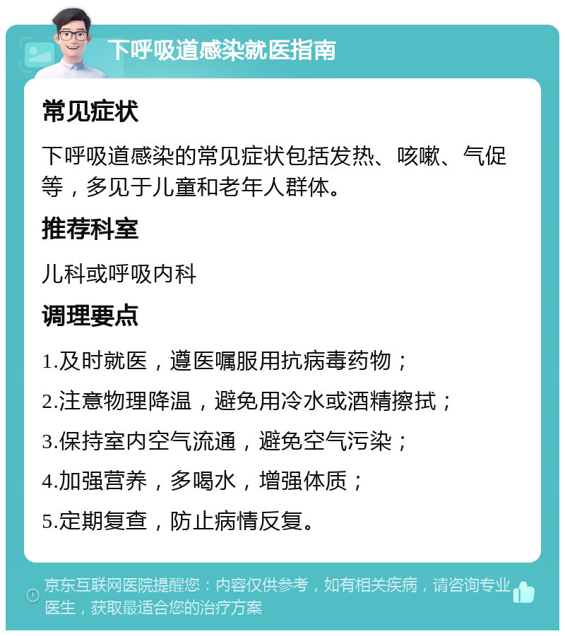 下呼吸道感染就医指南 常见症状 下呼吸道感染的常见症状包括发热、咳嗽、气促等，多见于儿童和老年人群体。 推荐科室 儿科或呼吸内科 调理要点 1.及时就医，遵医嘱服用抗病毒药物； 2.注意物理降温，避免用冷水或酒精擦拭； 3.保持室内空气流通，避免空气污染； 4.加强营养，多喝水，增强体质； 5.定期复查，防止病情反复。