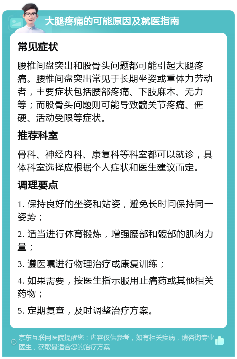 大腿疼痛的可能原因及就医指南 常见症状 腰椎间盘突出和股骨头问题都可能引起大腿疼痛。腰椎间盘突出常见于长期坐姿或重体力劳动者，主要症状包括腰部疼痛、下肢麻木、无力等；而股骨头问题则可能导致髋关节疼痛、僵硬、活动受限等症状。 推荐科室 骨科、神经内科、康复科等科室都可以就诊，具体科室选择应根据个人症状和医生建议而定。 调理要点 1. 保持良好的坐姿和站姿，避免长时间保持同一姿势； 2. 适当进行体育锻炼，增强腰部和髋部的肌肉力量； 3. 遵医嘱进行物理治疗或康复训练； 4. 如果需要，按医生指示服用止痛药或其他相关药物； 5. 定期复查，及时调整治疗方案。