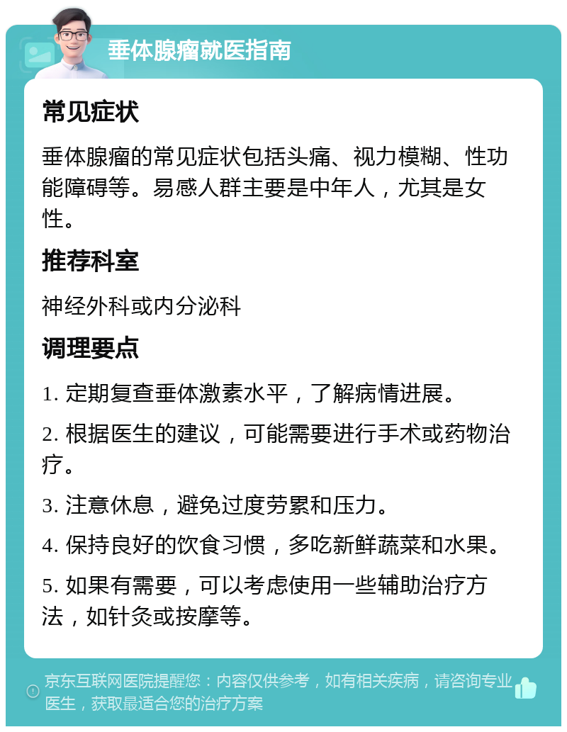 垂体腺瘤就医指南 常见症状 垂体腺瘤的常见症状包括头痛、视力模糊、性功能障碍等。易感人群主要是中年人，尤其是女性。 推荐科室 神经外科或内分泌科 调理要点 1. 定期复查垂体激素水平，了解病情进展。 2. 根据医生的建议，可能需要进行手术或药物治疗。 3. 注意休息，避免过度劳累和压力。 4. 保持良好的饮食习惯，多吃新鲜蔬菜和水果。 5. 如果有需要，可以考虑使用一些辅助治疗方法，如针灸或按摩等。