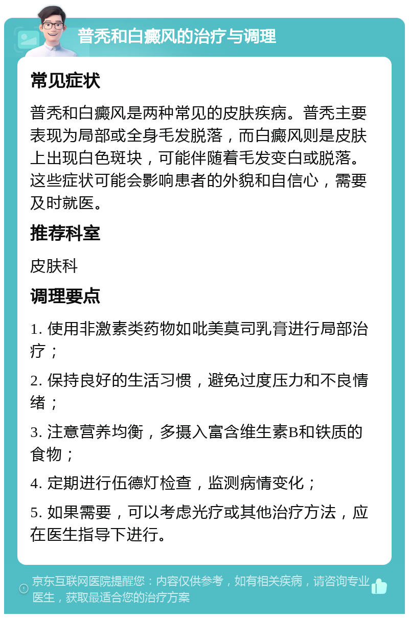 普秃和白癜风的治疗与调理 常见症状 普秃和白癜风是两种常见的皮肤疾病。普秃主要表现为局部或全身毛发脱落，而白癜风则是皮肤上出现白色斑块，可能伴随着毛发变白或脱落。这些症状可能会影响患者的外貌和自信心，需要及时就医。 推荐科室 皮肤科 调理要点 1. 使用非激素类药物如吡美莫司乳膏进行局部治疗； 2. 保持良好的生活习惯，避免过度压力和不良情绪； 3. 注意营养均衡，多摄入富含维生素B和铁质的食物； 4. 定期进行伍德灯检查，监测病情变化； 5. 如果需要，可以考虑光疗或其他治疗方法，应在医生指导下进行。