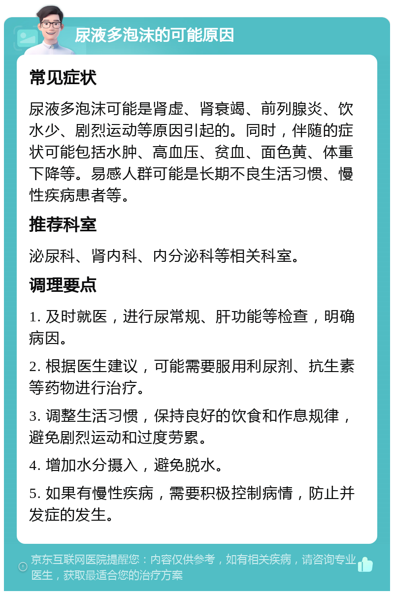 尿液多泡沫的可能原因 常见症状 尿液多泡沫可能是肾虚、肾衰竭、前列腺炎、饮水少、剧烈运动等原因引起的。同时，伴随的症状可能包括水肿、高血压、贫血、面色黄、体重下降等。易感人群可能是长期不良生活习惯、慢性疾病患者等。 推荐科室 泌尿科、肾内科、内分泌科等相关科室。 调理要点 1. 及时就医，进行尿常规、肝功能等检查，明确病因。 2. 根据医生建议，可能需要服用利尿剂、抗生素等药物进行治疗。 3. 调整生活习惯，保持良好的饮食和作息规律，避免剧烈运动和过度劳累。 4. 增加水分摄入，避免脱水。 5. 如果有慢性疾病，需要积极控制病情，防止并发症的发生。